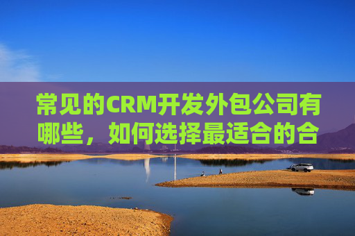 常见的CRM开发外包公司有哪些，如何选择最适合的合作伙伴？