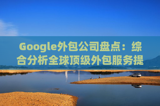 Google外包公司盘点：综合分析全球顶级外包服务提供商