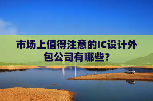 市场上值得注意的IC设计外包公司有哪些？