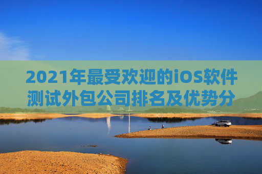 2021年最受欢迎的iOS软件测试外包公司排名及优势分析