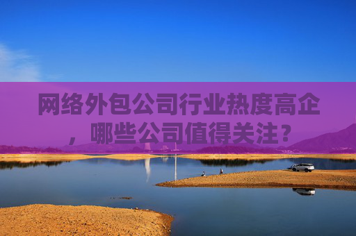 网络外包公司行业热度高企，哪些公司值得关注？