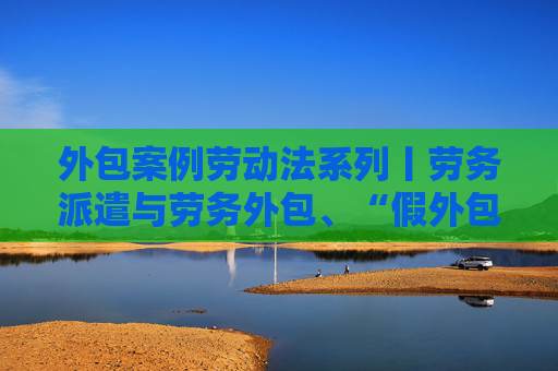 外包案例劳动法系列丨劳务派遣与劳务外包、“假外包真派遣”之认定与区分（详细！附典型案例）