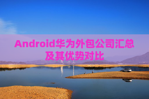 Android华为外包公司汇总及其优势对比