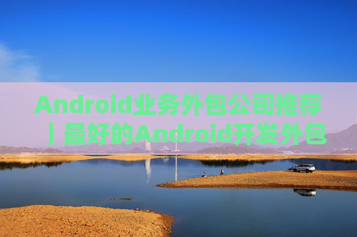 Android业务外包公司推荐｜最好的Android开发外包公司