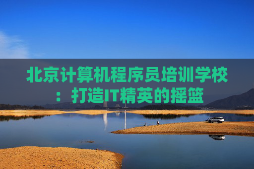 北京计算机程序员培训学校：打造IT精英的摇篮