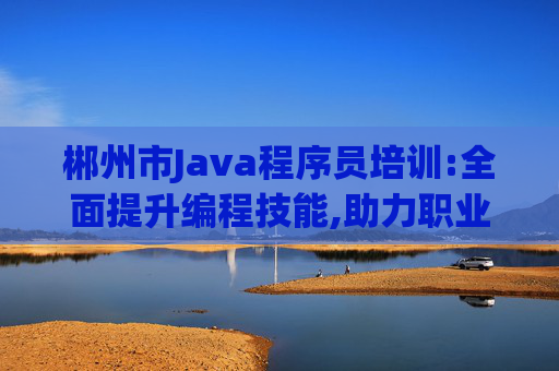 郴州市Java程序员培训:全面提升编程技能,助力职业发展