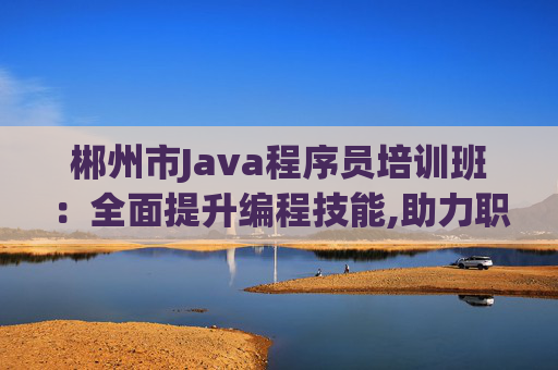 郴州市Java程序员培训班：全面提升编程技能,助力职业发展