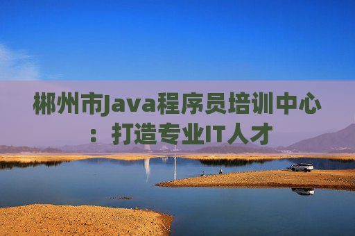 郴州市Java程序员培训中心：打造专业IT人才