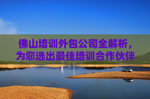 佛山培训外包公司全解析，为您选出最佳培训合作伙伴