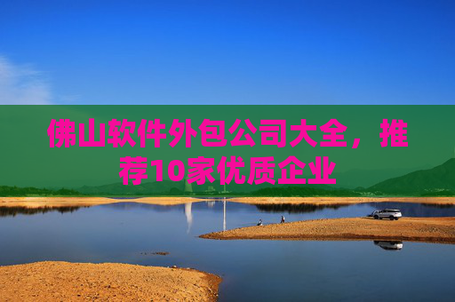 佛山软件外包公司大全，推荐10家优质企业