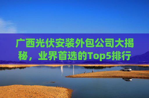 广西光伏安装外包公司大揭秘，业界首选的Top5排行榜