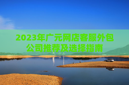 2023年广元网店客服外包公司推荐及选择指南