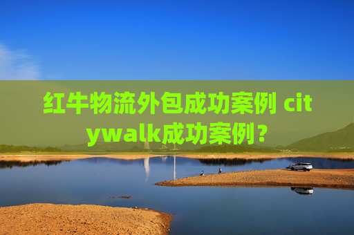 红牛物流外包成功案例 citywalk成功案例？