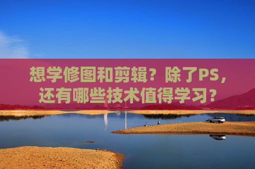 想学修图和剪辑？除了PS，还有哪些技术值得学习？