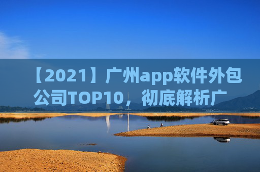 【2021】广州app软件外包公司TOP10，彻底解析广州app软件外包市场