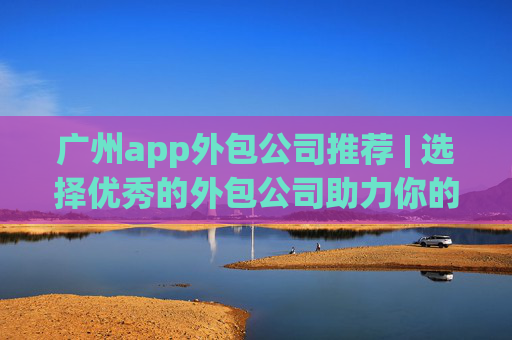 广州app外包公司推荐 | 选择优秀的外包公司助力你的项目