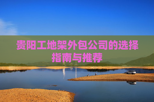 贵阳工地架外包公司的选择指南与推荐