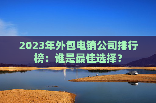 2023年外包电销公司排行榜：谁是最佳选择？