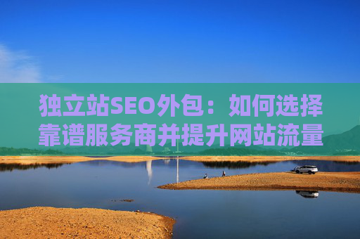 独立站SEO外包：如何选择靠谱服务商并提升网站流量？