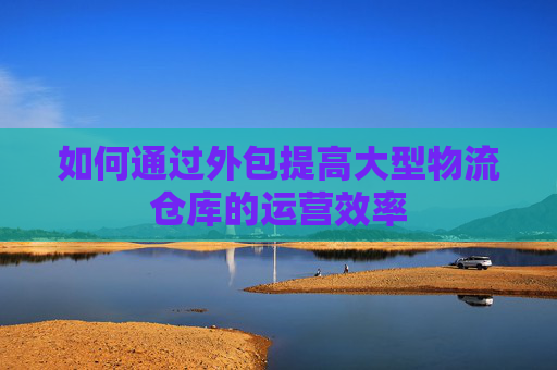 如何通过外包提高大型物流仓库的运营效率