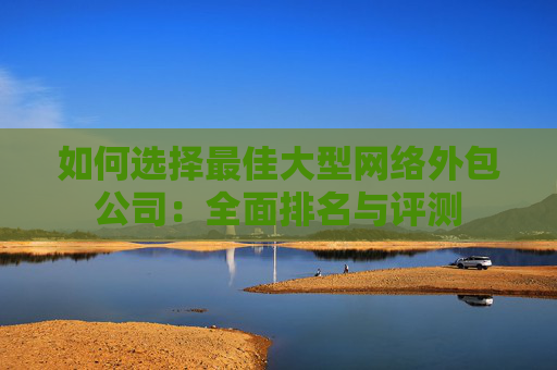 如何选择最佳大型网络外包公司：全面排名与评测